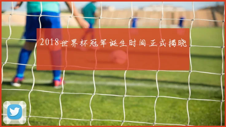 2018世界杯冠军诞生时间正式揭晓