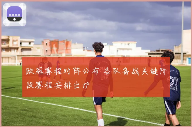 欧冠赛程对阵公布 各队备战关键阶段赛程安排出炉